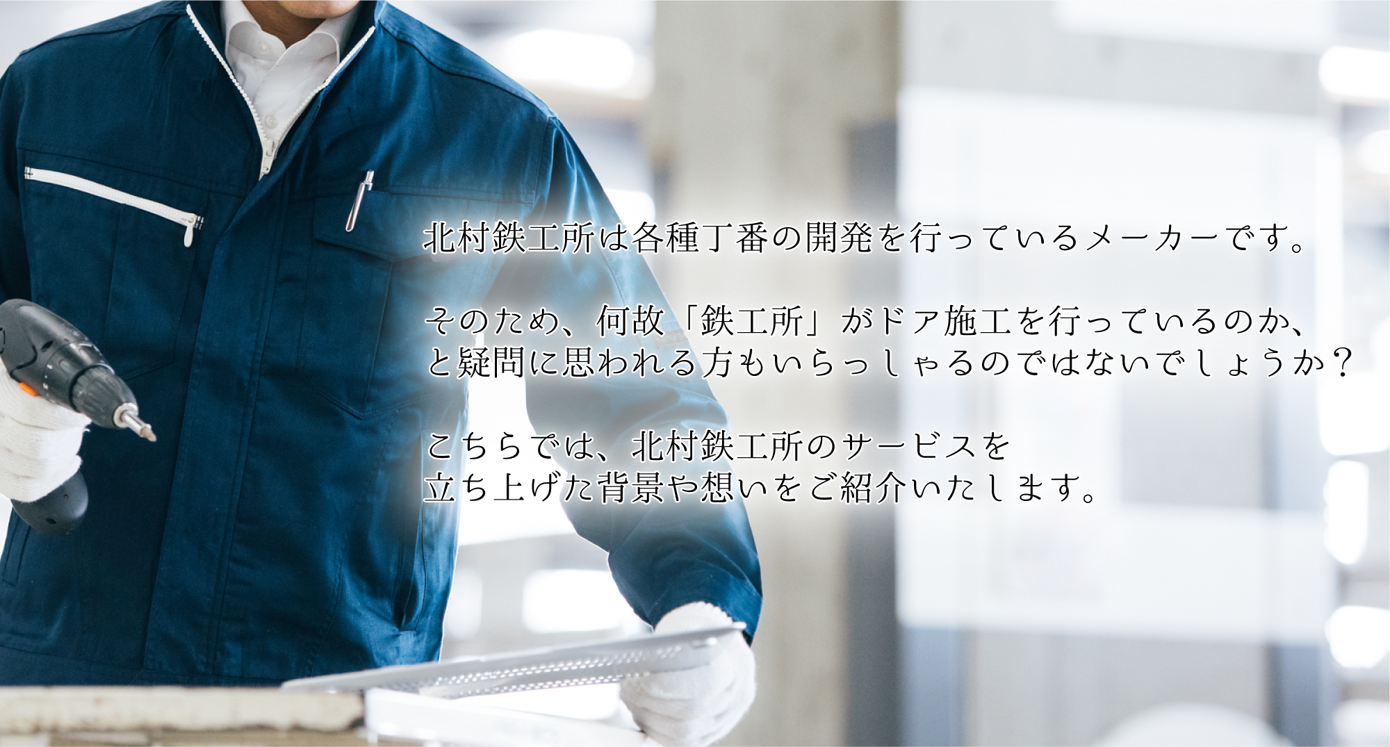 北村鉄工所は各種丁番の開発を行っているメーカーです。そのため、何故「鉄工所」がドア施工を行っているのか、と疑問に思われる方もいらっしゃるのではないでしょうか?こちらでは、北村鉄工所のサービスを立ち上げた背景や想いをご紹介いたします。